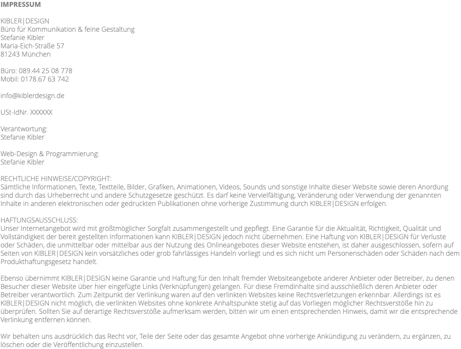 IMPRESSUM KIBLER|DESIGN Büro für Kommunikation & feine Gestaltung Stefanie Kibler Maria-Eich-Straße 57 81243 München Büro: 089.44 25 08 778 Mobil: 0178.67 63 742 info@kiblerdesign.de USt-IdNr. XXXXXX Verantwortung: Stefanie Kibler Web-Design & Programmierung: Stefanie Kibler RECHTLICHE HINWEISE/COPYRIGHT: Sämtliche Informationen, Texte, Textteile, Bilder, Grafiken, Animationen, Videos, Sounds und sonstige Inhalte dieser Website sowie deren Anordung sind durch das Urheberrecht und andere Schutzgesetze geschützt. Es darf keine Vervielfältigung, Veränderung oder Verwendung der genannten Inhalte in anderen elektronischen oder gedruckten Publikationen ohne vorherige Zustimmung durch KIBLER|DESIGN erfolgen. HAFTUNGSAUSSCHLUSS: Unser Internetangebot wird mit größtmöglicher Sorgfalt zusammengestellt und gepflegt. Eine Garantie für die Aktualität, Richtigkeit, Qualität und Vollständigkeit der bereit gestellten Informationen kann KIBLER|DESIGN jedoch nicht übernehmen. Eine Haftung von KIBLER|DESIGN für Verluste oder Schäden, die unmittelbar oder mittelbar aus der Nutzung des Onlineangebotes dieser Website entstehen, ist daher ausgeschlossen, sofern auf Seiten von KIBLER|DESIGN kein vorsätzliches oder grob fahrlässiges Handeln vorliegt und es sich nicht um Personenschäden oder Schäden nach dem Produkthaftungsgesetz handelt. Ebenso übernimmt KIBLER|DESIGN keine Garantie und Haftung für den Inhalt fremder Websiteangebote anderer Anbieter oder Betreiber, zu denen Besucher dieser Website über hier eingefügte Links (Verknüpfungen) gelangen. Für diese Fremdinhalte sind ausschließlich deren Anbieter oder Betreiber verantwortlich. Zum Zeitpunkt der Verlinkung waren auf den verlinkten Websites keine Rechtsverletzungen erkennbar. Allerdings ist es KIBLER|DESIGN nicht möglich, die verlinkten Websites ohne konkrete Anhaltspunkte stetig auf das Vorliegen möglicher Rechtsverstöße hin zu überprüfen. Sollten Sie auf derartige Rechtsverstöße aufmerksam werden, bitten wir um einen entsprechenden Hinweis, damit wir die entsprechende Verlinkung entfernen können. Wir behalten uns ausdrücklich das Recht vor, Teile der Seite oder das gesamte Angebot ohne vorherige Ankündigung zu verändern, zu ergänzen, zu löschen oder die Veröffentlichung einzustellen. 