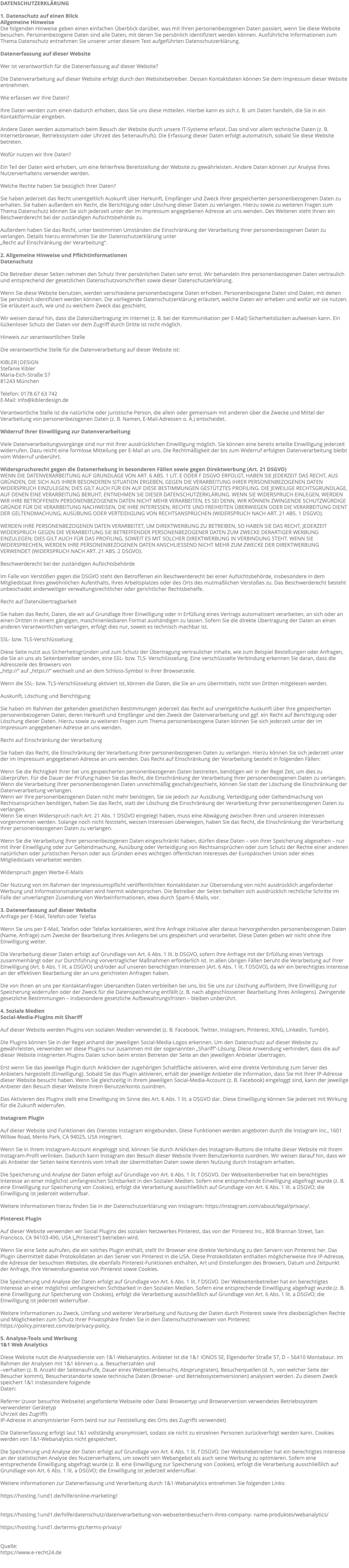 DATENSCHUTZERKLÄRUNG 1. Datenschutz auf einen Blick Allgemeine Hinweise Die folgenden Hinweise geben einen einfachen Überblick darüber, was mit Ihren personenbezogenen Daten passiert, wenn Sie diese Website besuchen. Personenbezogene Daten sind alle Daten, mit denen Sie persönlich identifiziert werden können. Ausführliche Informationen zum Thema Datenschutz entnehmen Sie unserer unter diesem Text aufgeführten Datenschutzerklärung. Datenerfassung auf dieser Website Wer ist verantwortlich für die Datenerfassung auf dieser Website? Die Datenverarbeitung auf dieser Website erfolgt durch den Websitebetreiber. Dessen Kontaktdaten können Sie dem Impressum dieser Website entnehmen. Wie erfassen wir Ihre Daten? Ihre Daten werden zum einen dadurch erhoben, dass Sie uns diese mitteilen. Hierbei kann es sich z. B. um Daten handeln, die Sie in ein Kontaktformular eingeben. Andere Daten werden automatisch beim Besuch der Website durch unsere IT-Systeme erfasst. Das sind vor allem technische Daten (z. B. Internetbrowser, Betriebssystem oder Uhrzeit des Seitenaufrufs). Die Erfassung dieser Daten erfolgt automatisch, sobald Sie diese Website betreten. Wofür nutzen wir Ihre Daten? Ein Teil der Daten wird erhoben, um eine fehlerfreie Bereitstellung der Website zu gewährleisten. Andere Daten können zur Analyse Ihres Nutzerverhaltens verwendet werden. Welche Rechte haben Sie bezüglich Ihrer Daten? Sie haben jederzeit das Recht unentgeltlich Auskunft über Herkunft, Empfänger und Zweck Ihrer gespeicherten personenbezogenen Daten zu erhalten. Sie haben außerdem ein Recht, die Berichtigung oder Löschung dieser Daten zu verlangen. Hierzu sowie zu weiteren Fragen zum Thema Datenschutz können Sie sich jederzeit unter der im Impressum angegebenen Adresse an uns wenden. Des Weiteren steht Ihnen ein Beschwerderecht bei der zuständigen Aufsichtsbehörde zu. Außerdem haben Sie das Recht, unter bestimmten Umständen die Einschränkung der Verarbeitung Ihrer personenbezogenen Daten zu verlangen. Details hierzu entnehmen Sie der Datenschutzerklärung unter „Recht auf Einschränkung der Verarbeitung“. 2. Allgemeine Hinweise und Pflichtinformationen Datenschutz Die Betreiber dieser Seiten nehmen den Schutz Ihrer persönlichen Daten sehr ernst. Wir behandeln Ihre personenbezogenen Daten vertraulich und entsprechend der gesetzlichen Datenschutzvorschriften sowie dieser Datenschutzerklärung. Wenn Sie diese Website benutzen, werden verschiedene personenbezogene Daten erhoben. Personenbezogene Daten sind Daten, mit denen Sie persönlich identifiziert werden können. Die vorliegende Datenschutzerklärung erläutert, welche Daten wir erheben und wofür wir sie nutzen. Sie erläutert auch, wie und zu welchem Zweck das geschieht. Wir weisen darauf hin, dass die Datenübertragung im Internet (z. B. bei der Kommunikation per E-Mail) Sicherheitslücken aufweisen kann. Ein lückenloser Schutz der Daten vor dem Zugriff durch Dritte ist nicht möglich. Hinweis zur verantwortlichen Stelle Die verantwortliche Stelle für die Datenverarbeitung auf dieser Website ist: KIBLER|DESIGN Stefanie Kibler Maria-Eich-Straße 57 81243 München Telefon: 0178.67 63 742 E-Mail: info@kiblerdesign.de Verantwortliche Stelle ist die natürliche oder juristische Person, die allein oder gemeinsam mit anderen über die Zwecke und Mittel der Verarbeitung von personenbezogenen Daten (z. B. Namen, E-Mail-Adressen o. Ä.) entscheidet. Widerruf Ihrer Einwilligung zur Datenverarbeitung Viele Datenverarbeitungsvorgänge sind nur mit Ihrer ausdrücklichen Einwilligung möglich. Sie können eine bereits erteilte Einwilligung jederzeit widerrufen. Dazu reicht eine formlose Mitteilung per E-Mail an uns. Die Rechtmäßigkeit der bis zum Widerruf erfolgten Datenverarbeitung bleibt vom Widerruf unberührt. Widerspruchsrecht gegen die Datenerhebung in besonderen Fällen sowie gegen Direktwerbung (Art. 21 DSGVO) WENN DIE DATENVERARBEITUNG AUF GRUNDLAGE VON ART. 6 ABS. 1 LIT. E ODER F DSGVO ERFOLGT, HABEN SIE JEDERZEIT DAS RECHT, AUS GRÜNDEN, DIE SICH AUS IHRER BESONDEREN SITUATION ERGEBEN, GEGEN DIE VERARBEITUNG IHRER PERSONENBEZOGENEN DATEN WIDERSPRUCH EINZULEGEN; DIES GILT AUCH FÜR EIN AUF DIESE BESTIMMUNGEN GESTÜTZTES PROFILING. DIE JEWEILIGE RECHTSGRUNDLAGE, AUF DENEN EINE VERARBEITUNG BERUHT, ENTNEHMEN SIE DIESER DATENSCHUTZERKLÄRUNG. WENN SIE WIDERSPRUCH EINLEGEN, WERDEN WIR IHRE BETROFFENEN PERSONENBEZOGENEN DATEN NICHT MEHR VERARBEITEN, ES SEI DENN, WIR KÖNNEN ZWINGENDE SCHUTZWÜRDIGE GRÜNDE FÜR DIE VERARBEITUNG NACHWEISEN, DIE IHRE INTERESSEN, RECHTE UND FREIHEITEN ÜBERWIEGEN ODER DIE VERARBEITUNG DIENT DER GELTENDMACHUNG, AUSÜBUNG ODER VERTEIDIGUNG VON RECHTSANSPRÜCHEN (WIDERSPRUCH NACH ART. 21 ABS. 1 DSGVO). WERDEN IHRE PERSONENBEZOGENEN DATEN VERARBEITET, UM DIREKTWERBUNG ZU BETREIBEN, SO HABEN SIE DAS RECHT, JEDERZEIT WIDERSPRUCH GEGEN DIE VERARBEITUNG SIE BETREFFENDER PERSONENBEZOGENER DATEN ZUM ZWECKE DERARTIGER WERBUNG EINZULEGEN; DIES GILT AUCH FÜR DAS PROFILING, SOWEIT ES MIT SOLCHER DIREKTWERBUNG IN VERBINDUNG STEHT. WENN SIE WIDERSPRECHEN, WERDEN IHRE PERSONENBEZOGENEN DATEN ANSCHLIESSEND NICHT MEHR ZUM ZWECKE DER DIREKTWERBUNG VERWENDET (WIDERSPRUCH NACH ART. 21 ABS. 2 DSGVO). Beschwerderecht bei der zuständigen Aufsichtsbehörde Im Falle von Verstößen gegen die DSGVO steht den Betroffenen ein Beschwerderecht bei einer Aufsichtsbehörde, insbesondere in dem Mitgliedstaat ihres gewöhnlichen Aufenthalts, ihres Arbeitsplatzes oder des Orts des mutmaßlichen Verstoßes zu. Das Beschwerderecht besteht unbeschadet anderweitiger verwaltungsrechtlicher oder gerichtlicher Rechtsbehelfe. Recht auf Datenübertragbarkeit Sie haben das Recht, Daten, die wir auf Grundlage Ihrer Einwilligung oder in Erfüllung eines Vertrags automatisiert verarbeiten, an sich oder an einen Dritten in einem gängigen, maschinenlesbaren Format aushändigen zu lassen. Sofern Sie die direkte Übertragung der Daten an einen anderen Verantwortlichen verlangen, erfolgt dies nur, soweit es technisch machbar ist. SSL- bzw. TLS-Verschlüsselung Diese Seite nutzt aus Sicherheitsgründen und zum Schutz der Übertragung vertraulicher Inhalte, wie zum Beispiel Bestellungen oder Anfragen, die Sie an uns als Seitenbetreiber senden, eine SSL- bzw. TLS- Verschlüsselung. Eine verschlüsselte Verbindung erkennen Sie daran, dass die Adresszeile des Browsers von „http://“ auf „https://“ wechselt und an dem Schloss-Symbol in Ihrer Browserzeile. Wenn die SSL- bzw. TLS-Verschlüsselung aktiviert ist, können die Daten, die Sie an uns übermitteln, nicht von Dritten mitgelesen werden. Auskunft, Löschung und Berichtigung Sie haben im Rahmen der geltenden gesetzlichen Bestimmungen jederzeit das Recht auf unentgeltliche Auskunft über Ihre gespeicherten personenbezogenen Daten, deren Herkunft und Empfänger und den Zweck der Datenverarbeitung und ggf. ein Recht auf Berichtigung oder Löschung dieser Daten. Hierzu sowie zu weiteren Fragen zum Thema personenbezogene Daten können Sie sich jederzeit unter der im Impressum angegebenen Adresse an uns wenden. Recht auf Einschränkung der Verarbeitung Sie haben das Recht, die Einschränkung der Verarbeitung Ihrer personenbezogenen Daten zu verlangen. Hierzu können Sie sich jederzeit unter der im Impressum angegebenen Adresse an uns wenden. Das Recht auf Einschränkung der Verarbeitung besteht in folgenden Fällen: Wenn Sie die Richtigkeit Ihrer bei uns gespeicherten personenbezogenen Daten bestreiten, benötigen wir in der Regel Zeit, um dies zu überprüfen. Für die Dauer der Prüfung haben Sie das Recht, die Einschränkung der Verarbeitung Ihrer personenbezogenen Daten zu verlangen. Wenn die Verarbeitung Ihrer personenbezogenen Daten unrechtmäßig geschah/geschieht, können Sie statt der Löschung die Einschränkung der Datenverarbeitung verlangen. Wenn wir Ihre personenbezogenen Daten nicht mehr benötigen, Sie sie jedoch zur Ausübung, Verteidigung oder Geltendmachung von Rechtsansprüchen benötigen, haben Sie das Recht, statt der Löschung die Einschränkung der Verarbeitung Ihrer personenbezogenen Daten zu verlangen. Wenn Sie einen Widerspruch nach Art. 21 Abs. 1 DSGVO eingelegt haben, muss eine Abwägung zwischen Ihren und unseren Interessen vorgenommen werden. Solange noch nicht feststeht, wessen Interessen überwiegen, haben Sie das Recht, die Einschränkung der Verarbeitung Ihrer personenbezogenen Daten zu verlangen. Wenn Sie die Verarbeitung Ihrer personenbezogenen Daten eingeschränkt haben, dürfen diese Daten – von ihrer Speicherung abgesehen – nur mit Ihrer Einwilligung oder zur Geltendmachung, Ausübung oder Verteidigung von Rechtsansprüchen oder zum Schutz der Rechte einer anderen natürlichen oder juristischen Person oder aus Gründen eines wichtigen öffentlichen Interesses der Europäischen Union oder eines Mitgliedstaats verarbeitet werden. Widerspruch gegen Werbe-E-Mails Der Nutzung von im Rahmen der Impressumspflicht veröffentlichten Kontaktdaten zur Übersendung von nicht ausdrücklich angeforderter Werbung und Informationsmaterialien wird hiermit widersprochen. Die Betreiber der Seiten behalten sich ausdrücklich rechtliche Schritte im Falle der unverlangten Zusendung von Werbeinformationen, etwa durch Spam-E-Mails, vor. 3. Datenerfassung auf dieser Website Anfrage per E-Mail, Telefon oder Telefax Wenn Sie uns per E-Mail, Telefon oder Telefax kontaktieren, wird Ihre Anfrage inklusive aller daraus hervorgehenden personenbezogenen Daten (Name, Anfrage) zum Zwecke der Bearbeitung Ihres Anliegens bei uns gespeichert und verarbeitet. Diese Daten geben wir nicht ohne Ihre Einwilligung weiter. Die Verarbeitung dieser Daten erfolgt auf Grundlage von Art. 6 Abs. 1 lit. b DSGVO, sofern Ihre Anfrage mit der Erfüllung eines Vertrags zusammenhängt oder zur Durchführung vorvertraglicher Maßnahmen erforderlich ist. In allen übrigen Fällen beruht die Verarbeitung auf Ihrer Einwilligung (Art. 6 Abs. 1 lit. a DSGVO) und/oder auf unseren berechtigten Interessen (Art. 6 Abs. 1 lit. f DSGVO), da wir ein berechtigtes Interesse an der effektiven Bearbeitung der an uns gerichteten Anfragen haben. Die von Ihnen an uns per Kontaktanfragen übersandten Daten verbleiben bei uns, bis Sie uns zur Löschung auffordern, Ihre Einwilligung zur Speicherung widerrufen oder der Zweck für die Datenspeicherung entfällt (z. B. nach abgeschlossener Bearbeitung Ihres Anliegens). Zwingende gesetzliche Bestimmungen – insbesondere gesetzliche Aufbewahrungsfristen – bleiben unberührt. 4. Soziale Medien Social-Media-Plugins mit Shariff Auf dieser Website werden Plugins von sozialen Medien verwendet (z. B. Facebook, Twitter, Instagram, Pinterest, XING, LinkedIn, Tumblr). Die Plugins können Sie in der Regel anhand der jeweiligen Social-Media-Logos erkennen. Um den Datenschutz auf dieser Website zu gewährleisten, verwenden wir diese Plugins nur zusammen mit der sogenannten „Shariff“-Lösung. Diese Anwendung verhindert, dass die auf dieser Website integrierten Plugins Daten schon beim ersten Betreten der Seite an den jeweiligen Anbieter übertragen. Erst wenn Sie das jeweilige Plugin durch Anklicken der zugehörigen Schaltfläche aktivieren, wird eine direkte Verbindung zum Server des Anbieters hergestellt (Einwilligung). Sobald Sie das Plugin aktivieren, erhält der jeweilige Anbieter die Information, dass Sie mit Ihrer IP-Adresse dieser Website besucht haben. Wenn Sie gleichzeitig in Ihrem jeweiligen Social-Media-Account (z. B. Facebook) eingeloggt sind, kann der jeweilige Anbieter den Besuch dieser Website Ihrem Benutzerkonto zuordnen. Das Aktivieren des Plugins stellt eine Einwilligung im Sinne des Art. 6 Abs. 1 lit. a DSGVO dar. Diese Einwilligung können Sie jederzeit mit Wirkung für die Zukunft widerrufen. Instagram Plugin Auf dieser Website sind Funktionen des Dienstes Instagram eingebunden. Diese Funktionen werden angeboten durch die Instagram Inc., 1601 Willow Road, Menlo Park, CA 94025, USA integriert. Wenn Sie in Ihrem Instagram-Account eingeloggt sind, können Sie durch Anklicken des Instagram-Buttons die Inhalte dieser Website mit Ihrem Instagram-Profil verlinken. Dadurch kann Instagram den Besuch dieser Website Ihrem Benutzerkonto zuordnen. Wir weisen darauf hin, dass wir als Anbieter der Seiten keine Kenntnis vom Inhalt der übermittelten Daten sowie deren Nutzung durch Instagram erhalten. Die Speicherung und Analyse der Daten erfolgt auf Grundlage von Art. 6 Abs. 1 lit. f DSGVO. Der Webseitenbetreiber hat ein berechtigtes Interesse an einer möglichst umfangreichen Sichtbarkeit in den Sozialen Medien. Sofern eine entsprechende Einwilligung abgefragt wurde (z. B. eine Einwilligung zur Speicherung von Cookies), erfolgt die Verarbeitung ausschließlich auf Grundlage von Art. 6 Abs. 1 lit. a DSGVO; die Einwilligung ist jederzeit widerrufbar. Weitere Informationen hierzu finden Sie in der Datenschutzerklärung von Instagram: https://instagram.com/about/legal/privacy/. Pinterest Plugin Auf dieser Website verwenden wir Social Plugins des sozialen Netzwerkes Pinterest, das von der Pinterest Inc., 808 Brannan Street, San Francisco, CA 94103-490, USA („Pinterest“) betrieben wird. Wenn Sie eine Seite aufrufen, die ein solches Plugin enthält, stellt Ihr Browser eine direkte Verbindung zu den Servern von Pinterest her. Das Plugin übermittelt dabei Protokolldaten an den Server von Pinterest in die USA. Diese Protokolldaten enthalten möglicherweise Ihre IP-Adresse, die Adresse der besuchten Websites, die ebenfalls Pinterest-Funktionen enthalten, Art und Einstellungen des Browsers, Datum und Zeitpunkt der Anfrage, Ihre Verwendungsweise von Pinterest sowie Cookies. Die Speicherung und Analyse der Daten erfolgt auf Grundlage von Art. 6 Abs. 1 lit. f DSGVO. Der Webseitenbetreiber hat ein berechtigtes Interesse an einer möglichst umfangreichen Sichtbarkeit in den Sozialen Medien. Sofern eine entsprechende Einwilligung abgefragt wurde (z. B. eine Einwilligung zur Speicherung von Cookies), erfolgt die Verarbeitung ausschließlich auf Grundlage von Art. 6 Abs. 1 lit. a DSGVO; die Einwilligung ist jederzeit widerrufbar. Weitere Informationen zu Zweck, Umfang und weiterer Verarbeitung und Nutzung der Daten durch Pinterest sowie Ihre diesbezüglichen Rechte und Möglichkeiten zum Schutz Ihrer Privatsphäre finden Sie in den Datenschutzhinweisen von Pinterest: https://policy.pinterest.com/de/privacy-policy. 5. Analyse-Tools und Werbung 1&1 Web Analytics Diese Website nutzt die Analysedienste von 1&1-Webanalytics. Anbieter ist die 1&1 IONOS SE, Elgendorfer Straße 57, D – 56410 Montabaur. Im Rahmen der Analysen mit 1&1 können u. a. Besucherzahlen und –verhalten (z. B. Anzahl der Seitenaufrufe, Dauer eines Webseitenbesuchs, Absprungraten), Besucherquellen (d. h., von welcher Seite der Besucher kommt), Besucherstandorte sowie technische Daten (Browser- und Betriebssystemversionen) analysiert werden. Zu diesem Zweck speichert 1&1 insbesondere folgende Daten: Referrer (zuvor besuchte Webseite) angeforderte Webseite oder Datei Browsertyp und Browserversion verwendetes Betriebssystem verwendeter Gerätetyp Uhrzeit des Zugriffs IP-Adresse in anonymisierter Form (wird nur zur Feststellung des Orts des Zugriffs verwendet) Die Datenerfassung erfolgt laut 1&1 vollständig anonymisiert, sodass sie nicht zu einzelnen Personen zurückverfolgt werden kann. Cookies werden von 1&1-Webanalytics nicht gespeichert. Die Speicherung und Analyse der Daten erfolgt auf Grundlage von Art. 6 Abs. 1 lit. f DSGVO. Der Websitebetreiber hat ein berechtigtes Interesse an der statistischen Analyse des Nutzerverhaltens, um sowohl sein Webangebot als auch seine Werbung zu optimieren. Sofern eine entsprechende Einwilligung abgefragt wurde (z. B. eine Einwilligung zur Speicherung von Cookies), erfolgt die Verarbeitung ausschließlich auf Grundlage von Art. 6 Abs. 1 lit. a DSGVO; die Einwilligung ist jederzeit widerrufbar. Weitere Informationen zur Datenerfassung und Verarbeitung durch 1&1-Webanalytics entnehmen Sie folgenden Links: https://hosting.1und1.de/hilfe/online-marketing/ https://hosting.1und1.de/hilfe/datenschutz/datenverarbeitung-von-webseitenbesuchern-ihres-company- name-produktes/webanalytics/ https://hosting.1und1.de/terms-gtc/terms-privacy/ Quelle: https://www.e-recht24.de 